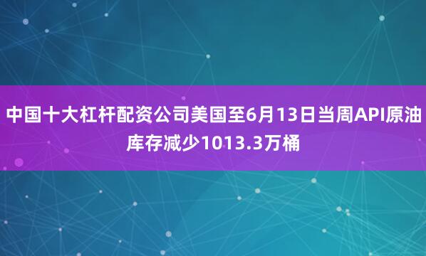 中国十大杠杆配资公司美国至6月13日当周API原油库存减少1013.3万桶
