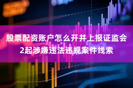 股票配资账户怎么开并上报证监会2起涉嫌违法违规案件线索