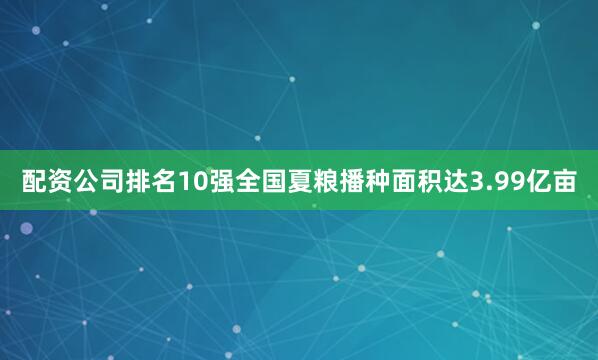 配资公司排名10强全国夏粮播种面积达3.99亿亩