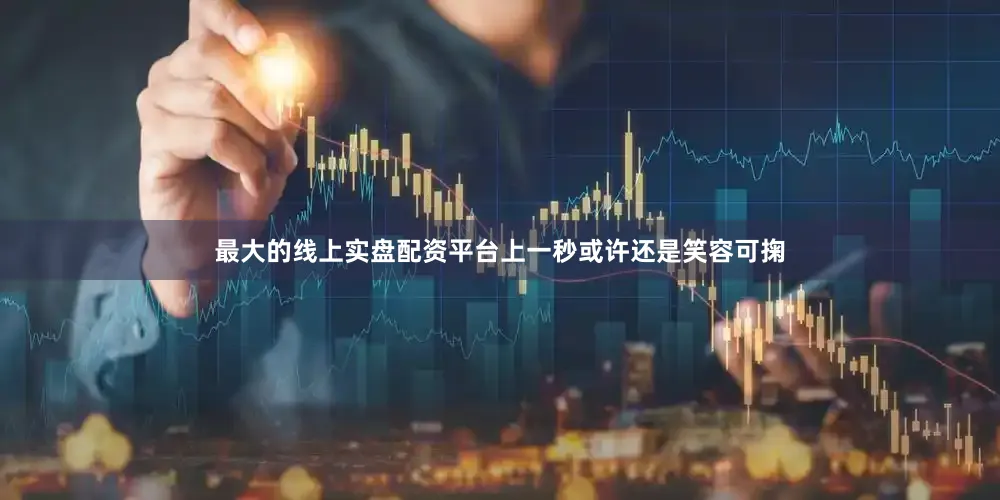 最大的线上实盘配资平台上一秒或许还是笑容可掬